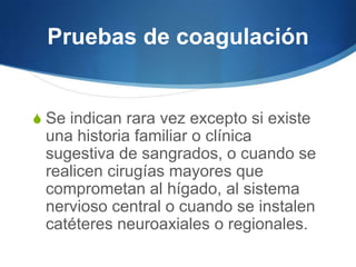 Pruebas de coagulación


S Se indican rara vez excepto si existe
 una historia familiar o clínica
 sugestiva de sangrados, o cuando se
 realicen cirugías mayores que
 comprometan al hígado, al sistema
 nervioso central o cuando se instalen
 catéteres neuroaxiales o regionales.
 