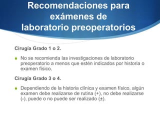 Recomendaciones para
         exámenes de
   laboratorio preoperatorios

Cirugía Grado 1 o 2.
S No se recomienda las investigaciones de laboratorio
  preoperatorio a menos que estén indicados por historia o
  examen físico.
Cirugía Grado 3 o 4.
S Dependiendo de la historia clínica y examen físico, algún
  examen debe realizarse de rutina (+), no debe realizarse
  (-), puede o no puede ser realizado (±).
 