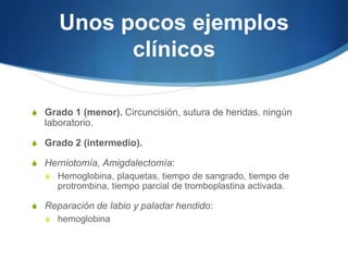 Unos pocos ejemplos
            clínicos

S Grado 1 (menor). Circuncisión, sutura de heridas. ningún
  laboratorio.

S Grado 2 (intermedio).

S Herniotomía, Amigdalectomía:
  S Hemoglobina, plaquetas, tiempo de sangrado, tiempo de
     protrombina, tiempo parcial de tromboplastina activada.

S Reparación de labio y paladar hendido:
  S hemoglobina
 