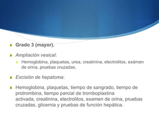 S Grado 3 (mayor).

S Ampliación vesical:
  S Hemoglobina, plaquetas, urea, creatinina, electrolitos, exámen
     de orina, pruebas cruzadas.

S Excisión de hepatoma:

S Hemoglobina, plaquetas, tiempo de sangrado, tiempo de
  protrombina, tiempo parcial de tromboplastina
  activada, creatinina, electrolitos, examen de orina, pruebas
  cruzadas, glicemia y pruebas de función hepática.
 