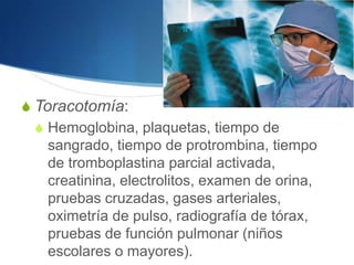 S Toracotomía:
  S Hemoglobina, plaquetas, tiempo de
    sangrado, tiempo de protrombina, tiempo
    de tromboplastina parcial activada,
    creatinina, electrolitos, examen de orina,
    pruebas cruzadas, gases arteriales,
    oximetría de pulso, radiografía de tórax,
    pruebas de función pulmonar (niños
    escolares o mayores).
 