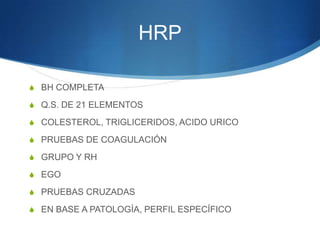 HRP

S BH COMPLETA

S Q.S. DE 21 ELEMENTOS

S COLESTEROL, TRIGLICERIDOS, ACIDO URICO

S PRUEBAS DE COAGULACIÓN

S GRUPO Y RH

S EGO

S PRUEBAS CRUZADAS

S EN BASE A PATOLOGÍA, PERFIL ESPECÍFICO
 
