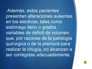 •Además, estos pacientes
presentan alteraciones ausentes
en los electivos, tales como
estómago lleno o grados
variables de déficit de volumen
que, por razones de la patología
quirúrgica o de la premura para
realizar la cirugía, no alcanzan a
ser corregidas adecuadamente.
                                     S
 