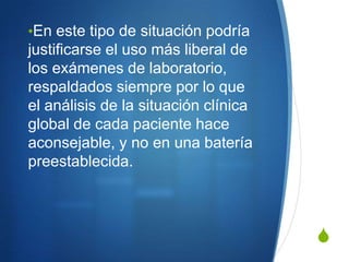 •En este tipo de situación podría
justificarse el uso más liberal de
los exámenes de laboratorio,
respaldados siempre por lo que
el análisis de la situación clínica
global de cada paciente hace
aconsejable, y no en una batería
preestablecida.



                                      S
 