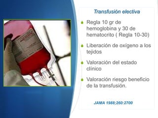 Transfusión electiva

S Regla 10 gr de
  hemoglobina y 30 de
  hematocrito ( Regla 10-30)

S Liberación de oxígeno a los
  tejidos

S Valoración del estado
  clínico

S Valoración riesgo beneficio
  de la transfusión.


     JAMA 1988;260:2700
 