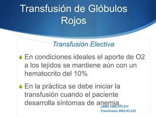 Transfusión de Glóbulos
         Rojos

             Transfusión Electiva
S En condiciones ideales el aporte de O2
  a los tejidos se mantiene aún con un
  hematocrito del 10%
S En la práctica se debe iniciar la
  transfusión cuando el paciente
  desarrolla síntomas de anemia.
                          JAMA 1998;279:217
                               Transfusion 2003;43:235
 