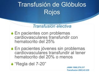 Transfusión de Glóbulos
            Rojos

           Transfusión electiva
S En pacientes con problemas
 cardiovasculares transfundir con
 hematocrito del 25%
S En pacientes jóvenes sin problemas
 cardiovasculares transfundir al tener
 hematocrito del 20% o menos
S “Regla del 7-20”
                            JAMA 1998;279:217
                            Transfusion 2003;43:235
 