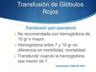 Transfusión de Glóbulos
          Rojos

      Transfusión peri-operatoria
S No recomendada con hemoglobina de
  10 gr o mayor.
S Hemoglobina entre 7 y 10 gr no
  diferencia en morbilidad, mortalidad
S Transfundir cuando la hemoglobina
  sea menor de 7.
                    Transfusion 1999:39:1070
 