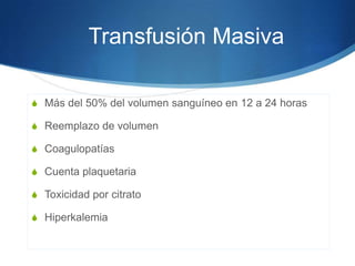 Transfusión Masiva

S Más del 50% del volumen sanguíneo en 12 a 24 horas

S Reemplazo de volumen

S Coagulopatías

S Cuenta plaquetaria

S Toxicidad por citrato

S Hiperkalemia
 