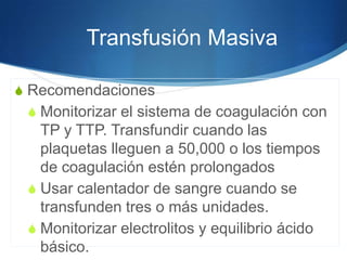 Transfusión Masiva

S Recomendaciones
 S Monitorizar el sistema de coagulación con
   TP y TTP. Transfundir cuando las
   plaquetas lleguen a 50,000 o los tiempos
   de coagulación estén prolongados
 S Usar calentador de sangre cuando se
   transfunden tres o más unidades.
 S Monitorizar electrolitos y equilibrio ácido
   básico.
 