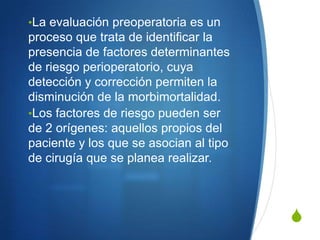 •La evaluación preoperatoria es un
proceso que trata de identificar la
presencia de factores determinantes
de riesgo perioperatorio, cuya
detección y corrección permiten la
disminución de la morbimortalidad.
•Los factores de riesgo pueden ser
de 2 orígenes: aquellos propios del
paciente y los que se asocian al tipo
de cirugía que se planea realizar.



                                        S
 