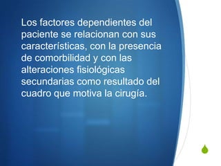 Los factores dependientes del
paciente se relacionan con sus
características, con la presencia
de comorbilidad y con las
alteraciones fisiológicas
secundarias como resultado del
cuadro que motiva la cirugía.




                                    S
 