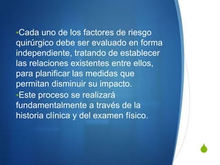 •Cada uno de los factores de riesgo
quirúrgico debe ser evaluado en forma
independiente, tratando de establecer
las relaciones existentes entre ellos,
para planificar las medidas que
permitan disminuir su impacto.
•Este proceso se realizará
fundamentalmente a través de la
historia clínica y del examen físico.



                                         S
 