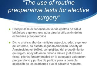 “The use of routine
preoperative tests for elective
          surgery"
S Recapitula la experiencia en varios centros de salud
  británicos y genera una guía para la utilización de los
  exámenes preoperatorios

S Dicho análisis aborda múltiples aspectos: edad y género
  del enfermo, su estado según la American Society of
  Anestesiologyst (ASA), complejidad del procedimiento
  quirúrgico, apoyado en la historia clínica y el examen
  físico, pilares fundamentales en la adecuada valoración
  preoperatorio y puntos de partida para la correcta
  selección de los exámenes que el paciente requiere.
 