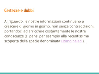 Certezze e dubbi
Al riguardo, le nostre informazioni continuano a
crescere di giorno in giorno, non senza contraddizioni,
portandoci ad arricchire costantemente le nostre
conoscenze (si pensi per esempio alla recentissima
scoperta della specie denominata Homo naledi).
 