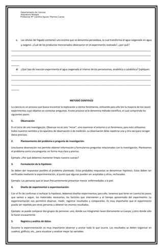 Departamento de Ciencias
Asignatura Biología
Profesoras M° Carolina Aguiar/ Maritza Cuevas
c. Las células del hígado contienen una enzima que se denomina peroxidasa, la cual transforma el agua oxigenada en agua
y oxígeno. ¿Cuál de los productos mencionados observaron en el experimento realizado?, ¿por qué?
_________________________________________________________________________________________________________
_________________________________________________________________________________________________________
_________________________________________________________________________________________________________
______
d. ¿Qué tipo de reacción experimenta el agua oxigenada al interior de los peroxisomas, anabólica o catabólica? Expliquen.
_________________________________________________________________________________________________________
_________________________________________________________________________________________________________
_________________________________________________________________________________________________________
______
METODO CIENTIFICO
La ciencia es un proceso que busca encontrar la explicación a ciertos fenómenos, utilizando para ello (en la mayoría de los casos)
experimentos cuyo objetivo es contestar preguntas. A este proceso se le denomina método científico, el cual comprende los
siguientes pasos:
1. Observación
Es el inicio de una investigación. Observar no es solo “mirar”, sino examinar el entorno o un fenómeno; para esto utilizamos
todos nuestros sentidos y los aparatos de observación o de medición. La observación debe repetirse una y otra vez para recoger
datos precisos.
2. Planteamiento del problema o pregunta de investigación:
Una buena observación nos permite obtener información y formularnos preguntas relacionadas con la investigación. Planteamos
el problema como una pregunta, en forma muy clara y precisa.
Ejemplo: ¿Por qué debemos mantener limpio nuestro cuerpo?
3. Formulación de la hipótesis:
Se deben dar respuestas posibles al problema planteado. Estas probables respuestas se denominan hipótesis. Estas deben ser
verificadas mediante la experimentación, al punto que algunas pueden ser aceptadas y otras, rechazadas.
Ejemplo: Las personas que se lavan frecuentemente presentan menos enfermedades a la piel.
4. Diseño de experimental o experimentación:
Con el fin de confirmar o rechazar la hipótesis, debemos diseñar experimentos; para ello, tenemos que tener en cuenta los pasos
que vamos a seguir, los materiales necesarios, los factores que intervienen y el tiempo aproximado del experimento. La
experimentación nos permitirá observar, medir, registrar resultados y compararlos. Es muy importante que el experimento
pueda ser repetido por otras personas y obtener los mismos resultados.
Ejemplo: se puede comparar dos grupos de personas: uno, donde sus integrantes lavan diariamente su cuerpo; y otro donde sólo
lo hacen escasamente.
5. Registro y análisis de datos:
Durante la experimentación es muy importante observar y anotar todo lo que ocurre. Los resultados se deben organizar en
cuadros, gráficos, etc., para visualizar y analizar mejor las variables.
 
