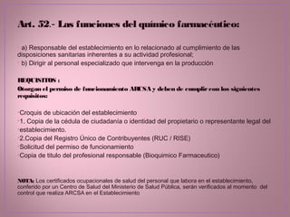 Art. 52.- Las funciones del químico farmacéutico:
• a) Responsable del establecimiento en lo relacionado al cumplimiento de las
disposiciones sanitarias inherentes a su actividad profesional;
• b) Dirigir al personal especializado que intervenga en la producción
REQUISITOS :
Otorgan el permiso de funcionamiento ARCSA y deben de cumplircon los siguientes
requisitos:
•Croquis de ubicación del establecimiento
•1. Copia de la cédula de ciudadanía o identidad del propietario o representante legal del
•establecimiento.
•2.Copia del Registro Único de Contribuyentes (RUC / RISE)
•Solicitud del permiso de funcionamiento
•Copia de titulo del profesional responsable (Bioquimico Farmaceutico)
NOTA: Los certificados ocupacionales de salud del personal que labora en el establecimiento,
conferido por un Centro de Salud del Ministerio de Salud Pública, serán verificados al momento del
control que realiza ARCSA en el Establecimiento
 