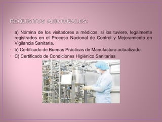 • a) Nómina de los visitadores a médicos, si los tuviere, legalmente
registrados en el Proceso Nacional de Control y Mejoramiento en
Vigilancia Sanitaria.
• b) Certificado de Buenas Prácticas de Manufactura actualizado.
• C) Certificado de Condiciones Higiénico Sanitarias
 