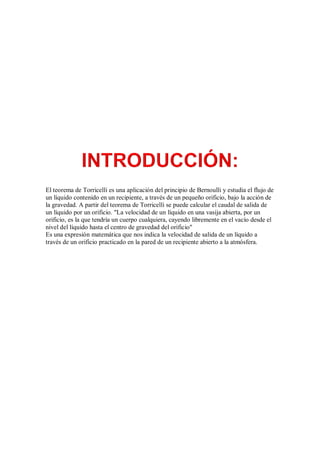 El teorema de Torricelli es una aplicación del principio de Bernoulli y estudia el flujo de
un líquido contenido en un recipiente, a través de un pequeño orificio, bajo la acción de
la gravedad. A partir del teorema de Torricelli se puede calcular el caudal de salida de
un líquido por un orificio. "La velocidad de un líquido en una vasija abierta, por un
orificio, es la que tendría un cuerpo cualquiera, cayendo libremente en el vacío desde el
nivel del líquido hasta el centro de gravedad del orificio"
Es una expresión matemática que nos indica la velocidad de salida de un líquido a
través de un orificio practicado en la pared de un recipiente abierto a la atmósfera.
 