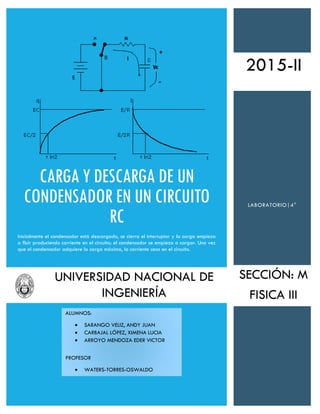 CARGA Y DESCARGA DE UN
CONDENSADOR EN UN CIRCUITO
RC
Inicialmente el condensador está descargado, se cierra el interruptor y la carga empieza
a fluir produciendo corriente en el circuito; el condensador se empieza a cargar. Una vez
que el condensador adquiere la carga máxima, la corriente cesa en el circuito.
LABORATORIO|4°
2015-II
ALUMNOS:
 SARANGO VELIZ, ANDY JUAN
 CARBAJAL LÓPEZ, XIMENA LUCIA
 ARROYO MENDOZA EDER VICTOR
PROFESOR
 WATERS-TORRES-OSWALDO
SECCIÓN: M
FISICA III
UNIVERSIDAD NACIONAL DE
INGENIERÍA
 