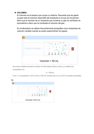 ➔ VOLUMEN
El​ ​volumen​ ​es​ ​el​ ​espacio​ ​que​ ​ocupa​ ​un​ ​sistema.​ ​Recuerda​ ​que​ ​los​ ​gases
ocupan​ ​todo​ ​el​ ​volumen​ ​disponible​ ​del​ ​recipiente​ ​en​ ​el​ ​que​ ​se​ ​encuentran.
Decir​ ​que​ ​el​ ​volumen​ ​de​ ​un​ ​recipiente​ ​que​ ​contiene​ ​un​ ​gas​ ​ha​ ​cambiado​ ​es
equivalente​ ​a​ ​decir​ ​que​ ​ha​ ​cambiado​ ​el​ ​volumen​ ​del​ ​gas.
En​ ​el​ ​laboratorio​ ​se​ ​utilizan​ ​frecuentemente​ ​jeringuillas​ ​como​ ​recipientes​ ​de
volumen​ ​variable​ ​cuando​ ​se​ ​quiere​ ​experimentar​ ​con​ ​gases.
Ej:
 