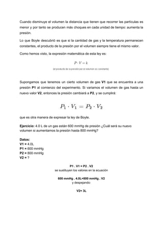 Cuando disminuye el volumen la distancia que tienen que recorrer las partículas es
menor y por tanto se producen más choques en cada unidad de tiempo: aumenta la
presión.
Lo que Boyle descubrió es que si la cantidad de gas y la temperatura permanecen
constantes,​ ​el​ ​producto​ ​de​ ​la​ ​presión​ ​por​ ​el​ ​volumen​ ​siempre​ ​tiene​ ​el​ ​mismo​ ​valor.
Como​ ​hemos​ ​visto,​ ​la​ ​expresión​ ​matemática​ ​de​ ​esta​ ​ley​ ​es:
Supongamos que tenemos un cierto volumen de gas V1 que se encuentra a una
presión ​P1 ​al comienzo del experimento. Si variamos el volumen de gas hasta un
nuevo​ ​valor​​ ​V2​,​ ​entonces​ ​la​ ​presión​ ​cambiará​ ​a​ ​​P2​,​ ​y​ ​se​ ​cumplirá:
que​ ​es​ ​otra​ ​manera​ ​de​ ​expresar​ ​la​ ​ley​ ​de​ ​Boyle.
Ejercicio:​​ ​4.0​ ​L​ ​de​ ​un​ ​gas​ ​están​ ​600​ ​mmHg​ ​de​ ​presión​ ​¿Cuál​ ​será​ ​su​ ​nuevo
volumen​ ​si​ ​aumentamos​ ​la​ ​presión​ ​hasta​ ​800​ ​mmHg?
Datos:
V1​ ​=​​ ​4.0L
P1​ ​=​ ​​600​ ​mmHg
P2​ ​=​​ ​800​ ​mmHg
V2​ ​=​​ ​?
P1​ ​.​ ​V1​ ​=​ ​P2​ ​.​ ​V2
se​ ​sustituyen​ ​los​ ​valores​ ​en​ ​la​ ​ecuación
600​ ​mmHg​ ​.​ ​4.0L=800​ ​mmHg​ ​.​ ​V2
y​ ​despejando:
V2=​ ​3L
 