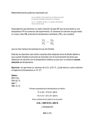 Matemáticamente​ ​podemos​ ​expresarlo​ ​así:
Supongamos​ ​que​ ​tenemos​ ​un​ ​cierto​ ​volumen​ ​de​ ​gas​ ​​V1​​ ​que​ ​se​ ​encuentra​ ​a​ ​una
temperatura​ ​​T1​​ ​al​ ​comienzo​ ​del​ ​experimento.​ ​Si​ ​variamos​ ​el​ ​volumen​ ​de​ ​gas​ ​hasta
un​ ​nuevo​ ​valor​​ ​V2,​​ ​entonces​ ​la​ ​temperatura​ ​cambiará​ ​a​ ​​T2​,​ ​y​ ​se​ ​cumplirá:
que​ ​es​ ​otra​ ​manera​ ​de​ ​expresar​ ​la​ ​Ley​ ​de​ ​Charles
Esta​ ​ley​ ​se​ ​descubre​ ​casi​ ​ciento​ ​cuarenta​ ​años​ ​después​ ​de​ ​la​ ​de​ ​Boyle​ ​debido​ ​a
que​ ​cuando​ ​Charles​ ​la​ ​enunció​ ​se​ ​encontró​ ​con​ ​el​ ​inconveniente​ ​de​ ​tener​ ​que
relacionar​ ​el​ ​volumen​ ​con​ ​la​ ​temperatura​ ​Celsius​ ​ya​ ​que​ ​aún​ ​no​ ​existía​ ​la​ ​​escala
absoluta​​ ​de​ ​temperatura.
Ejercicio:​​ ​Un​ ​gas​ ​tiene​ ​un​ ​volumen​ ​de​ ​2.5​ ​L​ ​a​ ​25​ ​°C.​ ​¿Cuál​ ​será​ ​su​ ​nuevo​ ​volumen
si​ ​bajamos​ ​la​ ​temperatura​ ​a​ ​10​ ​°C?
Datos:
V1=​​ ​2.5L
T1=​​ ​​25​ ​°C
V2=​​ ​?
T2=​​ ​10​ ​°C
Primero​ ​expresamos​ ​la​ ​temperatura​ ​en​ ​kelvin:
T​1​​ ​=​​ ​(25​ ​+​ ​273)​ ​K=​ ​298​ ​K
T​2​​ ​=​ ​​(10​ ​+​ ​273​ ​)​ ​K=​ ​283​ ​K
Ahora​ ​sustituimos​ ​los​ ​datos​ ​en​ ​la​ ​ecuación:
2.5L​ ​/​ ​298​ ​K=V​2​ ​/​ ​​283​ ​K
y​ ​despejando:
V2=​​ ​2.37L
 