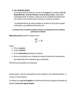 ➔ LEY​ ​GENERALIZADA
La​ ​ley​ ​general​ ​de​ ​los​ ​gases​ ​es​ ​una​ ​ley​ ​de​ ​los​ ​​gases​​ ​que​ ​combina​ ​la​​ ​​ley​ ​de
Boyle-Mariotte​,​​ ​la​ ​​ley​ ​de​ ​Charles​​ ​y​ ​​la​ ​​ley​ ​de​ ​Gay-Lussac​.​ ​Estas​ ​leyes
matemáticamente​ ​se​ ​refieren​ ​a​ ​cada​ ​una​ ​de​ ​las​ ​variables​ ​termodinámicas
con​ ​relación​ ​a​ ​otra​ ​mientras​ ​todo​ ​lo​ ​demás​ ​se​ ​mantiene​ ​constante.
​ ​​La​ ​interdependencia​ ​de​ ​estas​ ​variables​ ​se​ ​muestra​ ​en​ ​la​ ​ley​ ​de​ ​los​ ​gases
combinados,​ ​que​ ​establece​ ​claramente​ ​que:
La​ ​relación​ ​entre​ ​el​ ​producto​ ​presión-volumen​ ​y​ ​la​ ​temperatura​ ​de​ ​un​ ​sistema
permanece​ ​constante.
Matemáticamente​​ ​puede​ ​formularse​ ​como:
donde:
● ​ ​​P​​ ​​es​ ​la​​ ​​presión
● V​​ ​es​ ​el​ ​​volumen
● T​​ ​​es​ ​la​ ​​temperatura​​ ​absoluta​ ​(en​ ​​kelvins​)
● K​​ ​​es​ ​una​ ​constante​ ​(con​ ​unidades​ ​de​ ​energía​ ​dividido​ ​por​ ​la​ ​temperatura)
que​ ​dependerá​ ​de​ ​la​ ​cantidad​ ​de​ ​gas​ ​considerado.
Otra​ ​forma​ ​de​ ​expresarlo​ ​es​ ​la​ ​siguiente:
donde​ ​presión,​ ​volumen​ ​y​ ​temperatura​ ​se​ ​han​ ​medido​ ​en​ ​dos​ ​instantes​ ​distintos​ ​1​ ​y
2​ ​para​ ​un​ ​mismo​ ​sistema.
En​ ​adición​ ​de​ ​la​ ​​ley​ ​de​ ​Avogadro​​ ​al​ ​rendimiento​ ​de​ ​la​ ​ley​ ​de​ ​gases​ ​combinados​ ​se
obtiene​ ​la​ ​​ley​ ​de​ ​los​ ​gases​ ​ideales​.
 