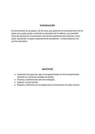 INTRODUCCIÓN
El​ ​conocimiento​ ​de​ ​los​ ​gases​ ​y​ ​de​ ​las​ ​leyes​ ​que​ ​gobiernan​ ​al​ ​comportamiento​ ​de​ ​los
gases​ ​nos​ ​puede​ ​ayudar​ ​a​ ​entender​ ​la​ ​naturaleza​ ​de​ ​la​ ​materia​ ​y​ ​nos​ ​permitirá
hacer​ ​las​ ​decisiones​ ​concernientes​ ​a​ ​los​ ​temas​ ​importantes​ ​del​ ​ambiente​ ​y​ ​de​ ​la
salud.​ ​Aportando​ ​a​ ​nuestro​ ​emprendimiento​ ​estudiantil​ ​e​ ​​ ​introduciéndonos​ ​a​ ​la
química​ ​laborativa.
OBJETIVOS
● Interpretar​ ​las​ ​leyes​ ​que​ ​rigen​ ​a​ ​los​ ​gases​ ​ideales​ ​de​ ​forma​ ​experimental​ ​,
teniendo​ ​en​ ​cuenta​ ​las​ ​variables​ ​de​ ​estado.
● Práctica​ ​y​ ​entendimiento​ ​del​ ​tema​ ​trabajado.
● Explorar​ ​nuevas​ ​fuentes.
● Relación​ ​y​ ​definición​ ​de​ ​conceptos​ ​para​ ​la​ ​comprensión​ ​de​ ​estos​ ​mismos.
 