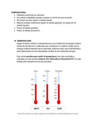 TEMPERATURA:
● Dilatación​ ​(aumenta​ ​su​ ​volumen)
● Se​ ​vuelven​ ​maleables​ ​(puedes​ ​cambiar​ ​su​ ​forma​ ​sin​ ​que​ ​se​ ​parta)
● Se​ ​funden​ ​es​ ​decir​ ​pasan​ ​a​ ​estado​ ​líquido.
● Algunos​ ​pueden​ ​sublimarse​ ​(pasan​ ​al​ ​estado​ ​gaseoso,​ ​sin​ ​pasar​ ​por​ ​el
estado​ ​líquido)
● Pasan​ ​al​ ​estado​ ​gaseoso.
● Pasan​ ​al​ ​estado​ ​de​ ​plasma.
➔ TEMPERATURA
Según​ ​la​ ​teoría​ ​cinética,​ ​la​ ​temperatura​ ​es​ ​una​ ​medida​ ​de​ ​la​ ​energía​ ​cinética
media​ ​de​ ​los​ ​átomos​ ​y​ ​moléculas​ ​que​ ​constituyen​ ​un​ ​sistema.​ ​Dado​ ​que​ ​la
energía​ ​cinética​ ​depende​ ​de​ ​la​ ​velocidad,​ ​podemos​ ​decir​ ​que​ ​la​ ​temperatura
está​ ​relacionada​ ​con​ ​las​ ​velocidades​ ​medias​ ​de​ ​las​ ​moléculas​ ​del​ ​gas.
Hay​ ​varias​ ​​escalas​ ​para​ ​medir​ ​la​ ​temperatura​;​ ​las​ ​más​ ​conocidas​ ​y
utilizadas​ ​son​ ​las​ ​escalas​ ​​Celsius​ ​(ºC),​ ​Kelvin(K)​ ​y​ ​Fahrenheit​ ​(ºF)​.​ ​En​ ​este
trabajo​ ​sólo​ ​utilizaremos​ ​las​ ​dos​ ​primeras.
 