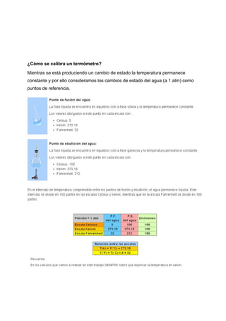 ¿Cómo​ ​se​ ​calibra​ ​un​ ​termómetro?
Mientras​ ​se​ ​está​ ​produciendo​ ​un​ ​cambio​ ​de​ ​estado​ ​la​ ​temperatura​ ​permanece
constante​ ​y​ ​por​ ​ello​ ​consideramos​ ​los​ ​cambios​ ​de​ ​estado​ ​del​ ​agua​ ​(a​ ​1​ ​atm)​ ​como
puntos​ ​de​ ​referencia.
 
