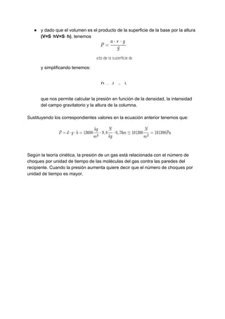● y​ ​dado​ ​que​ ​el​ ​volumen​ ​es​ ​el​ ​producto​ ​de​ ​la​ ​superficie​ ​de​ ​la​ ​base​ ​por​ ​la​ ​altura
(V=S⋅hV=S⋅h)​,​ ​tenemos
y​ ​simplificando​ ​tenemos:
que​ ​nos​ ​permite​ ​calcular​ ​la​ ​presión​ ​en​ ​función​ ​de​ ​la​ ​densidad,​ ​la​ ​intensidad
del​ ​campo​ ​gravitatorio​ ​y​ ​la​ ​altura​ ​de​ ​la​ ​columna.
Sustituyendo​ ​los​ ​correspondientes​ ​valores​ ​en​ ​la​ ​ecuación​ ​anterior​ ​tenemos​ ​que:
Según​ ​la​ ​teoría​ ​cinética,​ ​la​ ​presión​ ​de​ ​un​ ​gas​ ​está​ ​relacionada​ ​con​ ​el​ ​número​ ​de
choques​ ​por​ ​unidad​ ​de​ ​tiempo​ ​de​ ​las​ ​moléculas​ ​del​ ​gas​ ​contra​ ​las​ ​paredes​ ​del
recipiente.​ ​Cuando​ ​la​ ​presión​ ​aumenta​ ​quiere​ ​decir​ ​que​ ​el​ ​número​ ​de​ ​choques​ ​por
unidad​ ​de​ ​tiempo​ ​es​ ​mayor.
 