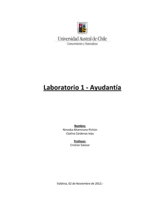 Laboratorio 1 - Ayudantía




                Nombre:
        Ninoska Altamirano Pichún
          Ctalina Cárdenas Islas

                 Profesor:
              Cristian Salazar




    Valdivia, 02 de Noviembre de 2012.-
 