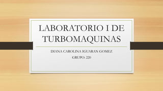 LABORATORIO I DE
TURBOMAQUINAS
DIANA CAROLINA IGUARAN GOMEZ
GRUPO: 220
 