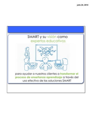 julio 24, 2014
SMART y su visión como
expertos educativos
para ayudar a nuestros clientes a transformar el
proceso de enseñanza aprendizaje a través del
uso efectivo de las soluciones SMART
 