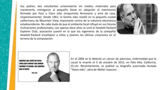 Sus padres, dos estudiantes universitarios sin medios materiales para
mantenerlo, entregaron al pequeño Steve en adopción al matrimonio
formado por Paul y Clara Jobs (maquinista ferroviario y ama de casa,
respectivamente). Desde 1961, la familia Jobs residió en la pequeña ciudad
californiana de Mountain View, importante centro de la industria electrónica
estadounidense. No cabe duda de que el ambiente local influyó en sus futuras
inclinaciones profesionales; con apenas doce años se unió al Hewlett-Packard
Explorer Club, asociación juvenil en la que los ingenieros de la compañía
Hewlett-Packard enseñaban a niños y jóvenes las últimas creaciones en el
terreno de la computación.
En el 2004 se le detectó un cáncer de páncreas, enfermedad que le
causó la muerte el 5 de octubre de 2011, en Palo Alto, California,
EE.UU. Recientemente, se publicó su biografía autorizada titulada
"Steve Jobs", obra de Walter Isaacson.
 