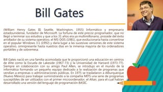 (William Henry Gates III; Seattle, Washington, 1955) Informático y empresario
estadounidense, fundador de Microsoft. La fortuna de este precoz programador, que no
llegó a terminar sus estudios y que a los 31 años era ya multimillonario, procede del éxito
arrollador de su sistema operativo, el MS-DOS (1981), que evolucionaría hasta convertirse
en el popular Windows 3.1 (1992) y daría lugar a las sucesivas versiones de este sistema
operativo, omnipresente hasta nuestros días en la inmensa mayoría de los ordenadores
portátiles y de sobremesa.
Bill Gates nació en una familia acomodada que le proporcionó una educación en centros
de élite como la Escuela de Lakeside (1967-73) y la Universidad de Harvard (1973-77).
Siempre en colaboración con su amigo Paul Allen, se introdujo en el mundo de la
informática formando un pequeño equipo dedicado a la realización de programas que
vendían a empresas o administraciones públicas. En 1975 se trasladaron a Alburquerque
(Nuevo México) para trabajar suministrando a la compañía MITS una serie de programas
susceptibles de ser utilizados con el primer microordenador, el Altair, para el cual habían
desarrollado una versión del lenguaje de programación BASIC.
 