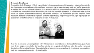 El negocio del software
A principios de la década de 1970, la invención del microprocesador permitió abaratar y reducir el tamaño de
las gigantescas computadoras existentes hasta entonces. Era un paso decisivo hacia un sueño largamente
acariciado por muchas empresas punteras en el sector tecnológico: construir ordenadores de tamaño y precio
razonable que permitiesen llevar la informática a todas las empresas y hogares. El primero en llegar podría
iniciar un negocio sumamente lucrativo y de enorme potencial. Era impensable que una empresa como
Microsoft, dedicada solamente al software (sistemas operativos y programas) pudiese jugar algún papel en
esta carrera entre fabricantes de hardware, es decir, de máquinas.
Y así fue al principio: una competición entre fabricantes de ordenadores no demasiado honesta, pues hubo
más de un plagio. A mediados de los años setenta, en un garaje atestado de latas de aceite y enseres
domésticos, Steve Jobs y Stephen Wozniak diseñaron y construyeron una placa de circuitos de computadora,
toda una muestra de innovación y de imaginación.
 