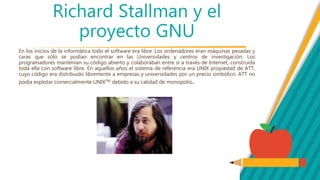 Richard Stallman y el
proyecto GNU
En los inicios de la informática todo el software era libre. Los ordenadores eran máquinas pesadas y
caras que sólo se podían encontrar en las Universidades y centros de investigación. Los
programadores mantenían su código abierto y colaboraban entre sí a través de Internet, construida
toda ella con software libre. En aquellos años el sistema de referencia era UNIX propiedad de ATT,
cuyo código era distribuido libremente a empresas y universidades por un precio simbólico. ATT no
podía explotar comercialmente UNIXTM debido a su calidad de monopolio.
 