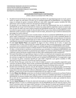 UNIVERSIDAD MARIANO GÁLVEZ DE GUATEMALA
FACULTAD DE CIENCIAS ECONÓMICAS
ESCUELA DE CONTADURÍA PÚBLICA Y AUDITORÍA
MATEMÁTICA FINANCIERA II
LABORATORIO III
ANUALIDADES EVENTUALES O CONTINGENTES
(Utilice tabla de mortalidad CSO 1980 al 4%)
1. Un piloto de taxi de 40 años de edad, considerando el problema de seguridad imperante en el país, quiere
tomar un seguro de vida dotal a 20 años, por la cantidad asegurada de Q500,000.00, si la aseguradora
carga en concepto de gastos constantes Q4.00 por cada millar asegurado y gastos variables del 10%;
determinar cuál es la prima comercial o de tarifa que tendría que pagar.
2. El ejecutivo de una empresa que cumplió 55 años de edad, fue indemnizado hoy con la cantidad de
Q335,855.00, por lo que tomó la decisión de comprar las rentas vitalicias siguientes: a) para su esposa que
tiene 30 años de edad, una renta vitalicia temporal de Q18,000.00 anuales por 15 años, la primera renta
la recibirá la esposa cuando cumpla 36 años de edad. b) Para él una renta vitalicia de Q10,000.00 anuales,
debiendo recibir la primera cuando cumpla 56 años de edad. ¿Alcanzará lo que recibió de indemnización
para pagar las rentas vitalicias?
3. El señor Alejandro Casona quiere tener reunidos dentro 10 años la cantidad de Q400,000.00, para lo cual
quiere seguir cualquiera de las alternativas siguientes: a) depositar en una cuenta cantidades iguales en
forma semestral anticipada, a una tasa de interés del 9% anual capitalizable semestralmente; b) contratar
un seguro dotal a 10 años, considerando que el señor Casona tiene 42 años de edad. ¿De cuánto debe ser
cada depósito semestral? ¿Cuánto tendrá que pagar por concepto de prima neta anual durante los 10 años?
4. El señor Juan Ramón Ponce está pagando un seguro de vida a término de 15 años, el seguro fue
contratado hace 14 años, el día de hoy que cumple 60 años de edad, necesita determinar a qué cantidad
asciende la reserva matemática de dicho seguro, la cantidad asegurada es de Q500,000.00, determínelo.
5. El ejecutivo de una empresa empezó a trabajar desde los 18 años de edad, trabajó en esta empresa durante
25 años, y el día de hoy le cancelaron sus prestaciones que ascienden a la cantidad de Q850,000.00, está
considerando utilizar la mitad de sus prestaciones para adquirir uncontrato de RentaVitalicia, que empezará
a disfrutar a partir del día que cumpla 50 años de edad. ¿Qué cantidad podrá recibir anualmente?
6. Derivado del problema de seguridad que impera en el país, un empresario de transportes que cuenta hoy
con 42 años de edad, pensando en la buena salud con que cuenta y seguridad de su familia tomó la decisión
de contratar un seguro de vida dotal a 20 años, por la cantidad de Q5,000,000.00, si la aseguradora carga
en concepto de gastos constantes Q12.00 por cada millar asegurado y por gastos variables el 10%;
determine la prima comercial o de tarifa que tendría que pagar.
7. El señor Bruno Díaz que cuenta hoy con 52 años de edad, se acercó a una compañía aseguradora para
contratar una Renta Vitalicia, desea recibir anualmente Q25,000.00, a partir del momento que cumpla 60
años de edad durante 10 años. ¿Cuánto tendrá que pagar hoy para formalizar dicho contrato?
8. El señor Juan José Monzón, Juez de casos de alto impacto, cuenta hoy con 55 años de edad, contrató hace
14 años un seguro de vida a término por 15 años, la cantidad asegurada es de Q5,200,000.00. La compañía
aseguradora necesita determinar la Reserva Matemática para el seguro de vida contratado por el señor
Monzón. ¿Cuánto será el valor de la Reserva Matemática de este seguro de vida?
9. El señor Elmar Arce Berens cuenta hoy con 46 años de edad, formalizó un contrato de una Renta Vitalicia
cuando contaba con 40 años de edad, pagó por dicho contrato la cantidad equivalente en quetzales de
Q220,000.00, el contrato establece que recibirá la primera renta dentro de 4 años cuando sea el momento
de su retiro de los espectáculos; el señor Arce Berens está interesado en saber qué cantidad de dinero
recibirá anualmente.
10. El señor Josué Morales de 43 años de edad está interesado en contratar: a) Seguro ordinario de vida; o
b) Seguro Dotal a 15 años, la cantidad asegurada es de Q1,500,000.00 para los dos tipos de seguros. Para
tomar la decisión sobre cual seguro debe contratar, el señor Morales le solicita que establezca la Prima
Comercial para cada tipo de Seguro, considerando que la aseguradora tiene gastos fijos que ascienden a
Q8.00 por cada millar asegurado, y los gastos variables son del 5% sobre la prima comercial.
 