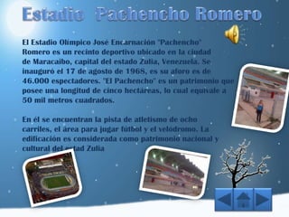 El Estadio Olímpico José Encarnación "Pachencho"
Romero es un recinto deportivo ubicado en la ciudad
de Maracaibo, capital del estado Zulia, Venezuela. Se
inauguró el 17 de agosto de 1968, es su aforo es de
46.000 espectadores. "El Pachencho" es un patrimonio que
posee una longitud de cinco hectáreas, lo cual equivale a
50 mil metros cuadrados.
En él se encuentran la pista de atletismo de ocho
carriles, el área para jugar fútbol y el velódromo. La
edificación es considerada como patrimonio nacional y
cultural del estad Zulia
 