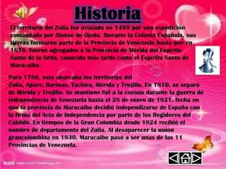 El territorio del Zulia fue avistado en 1499 por una expedición
comandada por Alonso de Ojeda. Durante la Colonia Española, sus
tierras formaron parte de la Provincia de Venezuela hasta que en
1676, fueron agregados a la Provincia de Mérida del Espíritu
Santo de la Grita, conocida más tarde como el Espíritu Santo de
Maracaibo.
Para 1786, esta abarcaba los territorios del
Zulia, Apure, Barinas, Táchira, Mérida y Trujillo. En 1810, se separó
de Mérida y Trujillo. Se mantiene fiel a la corona durante la guerra de
independencia de Venezuela hasta el 28 de enero de 1821, fecha en
que la provincia de Maracaibo decidió independizarse de España con
la firma del Acta de Independencia por parte de los Regidores del
Cabildo. En tiempos de la Gran Colombia desde 1824 recibió el
nombre de departamento del Zulia. Al desaparecer la unión
grancolombina en 1830, Maracaibo pasó a ser unas de las 11
Provincias de Venezuela.
 