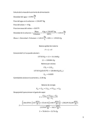 9
Calculode la masade lacorriente de alimentación
Densidad del agua = 0.993
Kg
L
Peso del agua en la solucion = 218.497 Kg
Peso del soluto = 4 Kg
Fraccion masa del soluto = 0.0179
Densidad de la solucion =
Masa
Volumen
=
4 kg + 218.497 kg
220 L
= 1.0113
Kg
L
𝑀𝑎𝑠𝑎 = 𝐷𝑒𝑛𝑠𝑖𝑑𝑎𝑑 ∗ 𝑉𝑜𝑙𝑢𝑚𝑒𝑛 = 1.0113
Kg
L
∗ 220 𝐿 = 139.03 𝐾𝑔
Balance global de materia
𝐹 = 𝐿 + 𝑉
ConociendoFyV se puede calcularL
137.03 𝐾𝑔 = 𝐿1 + 16.166𝐾𝑔
𝐿1 = 120.864 𝐾𝑔
Balance por solutos
𝐹𝑋 𝐹 = 𝐿1𝑋 𝐿1
137.03 𝐾𝑔(0.0179) = 120.864 𝐾𝑔(𝑋 𝐿1)
𝑋 𝐿1 = 0.0205
Cantidadde solutoenla corriente L1 =2.45 Kg
Balance de energía
𝐹ℎ𝑓 + 𝑆 𝐻𝑠 = 𝐿1ℎ𝑙1 + 𝑉1 𝐻𝑉1 + 𝑆ℎ𝑆
DespejandoSparaconocer el gastode vapor
𝑆 =
𝐿1ℎ𝑙1 + 𝑉1 𝐻𝑉1 − 𝐹ℎ𝑓
𝐻𝑆 − ℎ 𝑠
𝑆 =
(266.459𝐼𝑏 (155
𝐵𝑇𝑈
𝐼𝑏
) + 35.64 𝐼𝑏(1140.9
𝐵𝑇𝑈
𝐼𝑏
)) − (302.09 𝐼𝑏)(40
𝐵𝑇𝑈
𝐼𝑏
)
(1159.8
𝐵𝑇𝑈
𝐼𝑏
− 162.1
𝐵𝑇𝑈
𝐼𝑏
)
𝑆 = 70.04 𝐼𝑏 = 31.76 𝐾𝑔
 