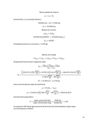 11
Balance global de materia
𝐿1 = 𝐿2 + 𝑉2
ConociendoL1 y V2 se puede calcularL2
120.864 𝐾𝑔 = 𝐿2 + 19.86 𝐾𝑔
𝐿2 = 101.004 𝐾𝑔
Balance por solutos
𝐿1 𝑋 𝐿1 = 𝐿2𝑋 𝐿2
120.864 𝐾𝑔(0.0205) = 101.004 𝐾𝑔(𝑋 𝐿2)
𝑋 𝐿2 = 0.0245
Cantidadde solutoenla corriente L2 = 2.474 Kg
Balance de energía
𝑉1 𝐻𝑣1 + 𝐿1ℎ𝐿1 = 𝐿2ℎ𝑙2 + 𝑉1ℎ𝑉1 + 𝑉2 𝐻𝑉2
DespejandoSparaconocer el gastode vapor
𝑉1 =
𝐿2ℎ𝑙2 + 𝑉2 𝐻𝑉2 − 𝐿1ℎ𝐿1
𝐻 𝑉1 − ℎ 𝑉1
𝑉1 =
(222.675 𝐼𝑏 (90
𝐵𝑇𝑈
𝐼𝑏
) + 43.783 𝐼𝑏(1114.4
𝐵𝑇𝑈
𝐼𝑏
)) − (266.451 𝐼𝑏)(155
𝐵𝑇𝑈
𝐼𝑏
)
(1140.9
𝐵𝑇𝑈
𝐼𝑏
− 80
𝐵𝑇𝑈
𝐼𝑏
)
𝑉1 = 25.950 𝐼𝑏 = 11.770 𝐾𝑔
Calorsuministradoporvaporde calefacción
𝑞 = 𝑉1(𝐻 𝑉1 − ℎ 𝑉1)
𝑞 = ( 35.639 𝐼𝑏)(1140.9
𝐵𝑇𝑈
𝐼𝑏
− 80
𝐵𝑇𝑈
𝐼𝑏
) = 37810.36 𝐵𝑇𝑈
Economía del evaporador2
𝐸 =
𝑣𝑎𝑝𝑜𝑟 𝑔𝑒𝑛𝑒𝑟𝑎𝑑𝑜 (𝑘𝑔)
𝑣𝑎𝑝𝑜𝑟 𝑎𝑙𝑖𝑚𝑒𝑛𝑡𝑎𝑑𝑜 (𝑘𝑔)
=
19.86 𝑘𝑔
16.666 𝐾𝑔
= 1.192
Se evaporan1.697 Kg de agua proveniente de lasoluciónalimentadapor1 kg de vapor
suministradoporlacaldera
 