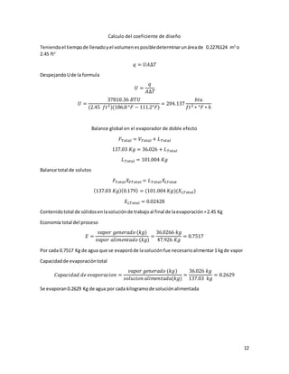 12
Calculo del coeficiente de diseño
Teniendoel tiempode llenadoyel volumenesposibledeterminarunáreade 0.2276124 m2
o
2.45 ft2
𝑞 = 𝑈𝐴∆𝑇
DespejandoUde la formula
𝑈 =
𝑞
𝐴∆𝑇
𝑈 =
37810.36 𝐵𝑇𝑈
(2.45 𝑓𝑡2)(186.8 °𝐹 − 111.2°𝐹)
= 204.137
𝑏𝑡𝑢
𝑓𝑡2 ∗ °𝐹 ∗ ℎ
Balance global en el evaporador de doble efecto
𝐹𝑇𝑜𝑡𝑎𝑙 = 𝑉𝑇𝑜𝑡𝑎𝑙 + 𝐿 𝑇𝑜𝑡𝑎𝑙
137.03 𝐾𝑔 = 36.026 + 𝐿 𝑇𝑜𝑡𝑎𝑙
𝐿 𝑇𝑜𝑡𝑎𝑙 = 101.004 𝐾𝑔
Balance total de solutos
𝐹𝑇𝑜𝑡𝑎𝑙 𝑋𝐹𝑇𝑜𝑡𝑎𝑙 = 𝐿 𝑇𝑜𝑡𝑎𝑙 𝑋𝐿𝑇𝑜𝑡𝑎𝑙
(137.03 𝐾𝑔)(0.179) = (101.004 𝐾𝑔)(𝑋 𝐿𝑇𝑜𝑡𝑎𝑙)
𝑋 𝐿𝑇𝑜𝑡𝑎𝑙 = 0.02428
Contenidototal de sólidosenlasoluciónde trabajoal final de laevaporación=2.45 Kg
Economía total del proceso
𝐸 =
𝑣𝑎𝑝𝑜𝑟 𝑔𝑒𝑛𝑒𝑟𝑎𝑑𝑜 (𝑘𝑔)
𝑣𝑎𝑝𝑜𝑟 𝑎𝑙𝑖𝑚𝑒𝑛𝑡𝑎𝑑𝑜 (𝑘𝑔)
=
36.0266 𝑘𝑔
47.926 𝐾𝑔
= 0.7517
Por cada 0.7517 Kg de agua que se evaporóde lasoluciónfue necesarioalimentar1 kgde vapor
Capacidadde evaporacióntotal
𝐶𝑎𝑝𝑎𝑐𝑖𝑑𝑎𝑑 𝑑𝑒 𝑒𝑣𝑎𝑝𝑜𝑟𝑎𝑐𝑖𝑜𝑛 =
𝑣𝑎𝑝𝑜𝑟 𝑔𝑒𝑛𝑒𝑟𝑎𝑑𝑜 (𝑘𝑔)
𝑠𝑜𝑙𝑢𝑐𝑖𝑜𝑛 𝑎𝑙𝑖𝑚𝑒𝑛𝑡𝑎𝑑𝑎(𝑘𝑔)
=
36.026 𝑘𝑔
137.03 𝑘𝑔
= 0.2629
Se evaporan0.2629 Kg de agua por cada kilogramode soluciónalimentada
 