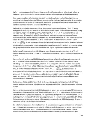 15
Kg/L, y enloscualesse disolvieron 4Kilogramosde sulfatode sodio,el solvente yel solutose
llevaronaagitaciónconstante hastaobtenerunamezclahomogéneade 222.497 Kg de peso.
Una vez preparadalasolución,se enciendelabombade vacío del equipo,lacual generauna
presiónal interiordel mismode 520 mmHg con locual se facilitaralaalimentaciónde lasolución
posteriormente,asímismose hace usodel serviciode aguade enfriamientoque se alimentaal
condensador,lacual alcanza uncaudal de 78.45 ml/s.
Del total de lasoluciónpreparadasolose alimentanal equipoalrededorde 137.03 Kg,a una
temperaturade 22°C y una fracciónde masa de solutode 0.0179. Así mismose alimentó31,76 Kg
de vapor a una presiónde 0.8 Kg/cm2
y una temperaturade 114.35 °C a una calandriala cual
evaporóparte del agua de la soluciónde sulfatode sodioalimentada,unavezque el vapor
suministradopasóporlacalandriaeste sale a una temperaturade 90°C. El calorsuministradopor
vapor de calefacciónfue de 69879.22 BTU, el coeficiente de diseño paralacalandriafue de
650.744
𝑏𝑡𝑢
𝑓𝑡2∗°𝐹∗ℎ
, loque indicade acuerdo con labibliografíaunacirculaciónforzadade lasolución
alimentada,laeconomíadel evaporadorenel primerefectoesde 0.5, esdecirse evaporan0.5 Kg
de agua provenientede lasoluciónalimentadapor1kg de vaporsuministradoporlacaldera
Del primerefectose obtuvieron16.166 Kg de vaporde agua a una temperaturade 86°C, así
mismose obtuvounlicor de 120.864 Kga unatemperaturade 86°C y fracciónmásica del solutode
0.0205.
Para el efecto2 se alimenta120.864 Kg de la soluciónde sulfatode sodioaunatemperaturade
86 °C y unafracción másicade solutosde 0.0205. El vaporsuministradoalacalandriafue de
16.166 kg a una temperaturade 86°C, despuésde supaso porla calandriael vapor alcanzauna
temperaturade 44 °C a la salida.El Calorsuministradoporvaporde calefacción fue de 37810.36
BTU, el coeficiente de diseñode lacalandriafue de204.137
𝑏𝑡𝑢
𝑓𝑡2∗°𝐹∗ℎ
,que de acuerdoa la
bibliografíade consultase corresponde aunacirculaciónnoforzadade la soluciónalimentadayla
presenciade incrustacionesenel evaporador.Laeconomíadel evaporador2fue de 1.192, es
decir,se evaporan1.697 Kg de agua proveniente de lasoluciónalimentadapor1 kg de vapor
suministradoporlacaldera.
Del segundoefectose obtuvieron19.86 Kg de vaporde agua a una temperaturade 50 °C,así
mismose obtuvounlicor de 101.004Kg a una temperaturade 50°C y fracciónmásicadel solutode
0.0245.
Para el condensadorse alimentó19.86 Kg de vaporde agua a una temperaturade 50°C, siendosu
temperaturafinal despuésde pasarporel condensadorde 22°C. La masa de agua de enfriamiento
utilizadadurante el procesofue de 546.586 𝑘𝑔 siendosutemperaturade alimentaciónde 22°Cy
su temperaturafinal de 28°C. El calor ganadopor el agua de enfriamiento fue de 13014.171 BTU y
la capacidadde condensaciónfue de 0.036, es decir, para condensar0.036 Kg de vapor de agua es
necesarioutilizar1 kgde líquidorefrigerante.
De estaformala soluciónalimentadaal iniciode laevaporacióncuyaconcentraciónde solutosera
de 1.79% paso a tenerunaconcentraciónde 2.05% despuésde pasarpor el primerefecto,loque
indicaunaumentodel 0.26%. Y finalmente alcanzóunaconcentracióndel 2.45% al salirdel
evaporador2, con locual se observaun incrementoenlaconcentracióndel ordende 0.40%.
 