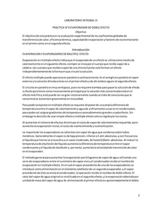 2
LABORATORIO INTEGRAL III
PRACTICA N°4 EVAPORADOR DE DOBLE EFECTO
Objetivo
El objetivode estaprácticaesla evaluaciónexperimental de loscoeficientesglobalesde
transferenciade calor,eficienciatérmica,capacidadde evaporaciónyfactoresde economíatanto
enel primercomo enel segundoefecto.
Introducción
EVAPORACION YEVAPORADORESDEMULTIPLE EFECTO
Evaporaciónenmúltiple efectoindicaque el evaporadode unefectose utilizacomomediode
calentamientoenel siguiente efecto,siempre se iniciaporel cuerpoque recibe vaporde a
caldera.Los cuerposque recibenvaporde unamismafuente soloformanunefecto
independientementede laformaenque circule lasolución.
El efectomúltiple puede operarseenparaleloocontracorriente.Enel arregloenparaleloel vapor
externoylasolucióndiluidaentranenel primerefectoyde ahí ambossiguenal segundoefecto.
El circuitoen paraleloesmuyventajoso,puesnorequiere bombasparapasarla soluciónde efecto
a efectoperotiene comoinconveniente principal que la solución másconcentradaestáenel
efectomásfrioy estopuede serungran inconveniente cuandose trate de solucionesque al
concentrarse aumentengravementeenviscosidad.
Para poderproyectarenmúltiple efectose requiere disponerde unaampliadiferenciade
temperaturaentre el vaporde calentamientoyaguade enfriamientoausarenel condensador,
para poderasí asignargradientesde temperaturarazonablemente grandesacadaefecto.Sin
embargola decisiónde usarsimple efectoomúltiple efectosoloesregidaporloscostos.
Al aumentarel númerode efectosdisminuye el costode vaporde calentamientorequerido,pero
aumentalaevaporacióninicial,el costode mantenimiento ylaamortización.
La mayoríade losevaporadoresse calientanconvaporde agua que condensasobre tubos
metálicos.Generalmente el vaporesde bajapresión,inferiora3 atm absolutas,ycon frecuencia
el líquidoque hierve se encuentraaun vacío moderado,de hasta0,05atm absolutas.Al reducirla
temperaturade ebullicióndellíquidoaumentaladiferenciade temperaturaentre el vapor
condensante yel líquidode ebullicióny,portanto,aumentalavelocidadde transmisiónde calor
enel evaporador.
El métodogeneral paraaumentarlaevaporaciónporkilogramode vaporde agua utilizandouna
serie de evaporadoresentre el suministrode vaporvivoyel condensadorrecibe el nombrede
evaporaciónenmúltiple efecto.Enel cual el vapor procedente de unode losevaporadoresse
introduce comoalimentaciónenel elementocalefactorde unsegundoevaporador,yel vapor
procedente de éste se envíaal condensador,laoperaciónrecibe el nombre de doble efecto.El
calor del vaporde agua original esreutilizadoenel segundoefecto,ylaevaporaciónobtenidapor
unidadde masa del vaporde agua de alimentaciónal primerefectoesaproximadamenteel doble.
 