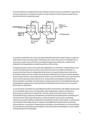 3
El primerefectode unevaporadorde flujomúltipleesaquél enel que se introduce el vaporvivoy
enel que la presiónenel espaciode vaporesla más elevada.El últimoefectoesel que tienela
presiónmínimaenel espaciode vapor.
La presiónencadaefectoesmenorque ladel efectodel cual recibe el vaporde agua y superiora
la del efectoal cual suministravapor.Cadaefecto,porsí solo,actúa como un evaporadorde un
soloefecto,ycada uno de ellostiene unacaídade temperaturaa travésde su superficie de
calefacciónCorrespondiente alacaída de presión endicho efecto.
El acoplamientode unaserie de cuerposdel evaporadorenunsistemade múltiple efectoesuna
cuestiónde tuberíasde interconexiónynode laestructura de las unidadesindividuales.La
numeraciónde losefectosesindependientedel ordenenel que lasdisolucionesentrencomo
alimentaciónde losmismos.Enfiguralaalimentación diluidaentraenel primerefecto,dondese
concentraparcialmente,pasaal segundo efectoparaunaconcentraciónadicional y,porúltimo,en
el tercerefectoalcanzala concentraciónfinal.Ladisoluciónconcentradase extrae del tercer
efectomediante unabomba.Enlaoperaciónenestadoestacionariolasvelocidadesde flujoylas
velocidades de evaporaciónsontalesque tantoel disolvente comoel solutonose acumulanni
disminuyenencadaefecto.
La concentración,temperaturayvelocidadde flujode la alimentaciónestánligadas,laspresiones
enla entradadel vaporvivoy el condensador estánestablecidas,ytodoslosnivelesde las
disolucionesse mantienenencadaefecto. Portanto,todas lasconcentracionesinternas,
velocidadesde flujo,presionesy temperaturasse mantienenautomáticamente constantesporsí
mismasdurante laoperacióndel proceso.Laconcentraciónde ladisoluciónconcentrada
solamente se puede modificarcambiandolavelocidadde flujode laalimentación.Si ladisolución
concentradaesdemasiadodiluida,se reduce lavelocidadde alimentaciónal primer efectoy,
contrariamente,se aumentasi esdemasiadoconcentrada.Laconcentraciónenel últimoefectoy
de la disoluciónconcentradaque descargadel mismoalcanzará eventualmente unnuevoestado
estacionarioparael nivel deseado.
 