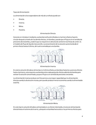 4
Tiposde Alimentación
La alimentaciónalosevaporadoresde másde unefectopuede ser:
• Directa.
• Inversa.
• Mixta.
• Paralela.
Alimentación Directa
Consiste enintroducirmediante unabombaladilucióndiluidaenel primerefectoyhacerla
circulardespuésatravésde losdemásefectos,sinbombas,puestoque el flujoesenel sentidode
presionesdecrecientes,ytodoloque se requiere esválvulasde control enlaslíneasde unión.Es
el modelode flujode líquidomássencillo.Laconcentraciónde lasoluciónaumentadesde el
primerefectohastael último,del cual esextraídaporuna bomba.
Alimentación Inversa
En estala solucióndiluidase alimentaenel últimoefectoyse bombeahastalossucesivosefectos
hasta el primero,estarequiereunabombaentre cadaparejade efectosademásde bombapara
extraerlasoluciónconcentrada,yaque el flujoesensentidode presionescrecientes.
La alimentacióninversaconduce confrecuenciaaunamayor capacidadque la alimentación
directacuandola disoluciónviscosa,peropuede producirmenoreconomíacuandolaalimentación
estafría.
Alimentación Mixta.
En este tipola solucióndiluidaesalimentadaenunefectointermedio,circulaconalimentación
directahasta el extremode laserie,ydespuésse bombeahaciaatrása losprimerosefectospara
 