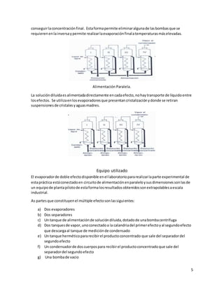 5
conseguirlaconcentraciónfinal. Estaformapermite eliminaralgunade lasbombasque se
requierenenlainversaypermite realizarlaevaporaciónfinalatemperaturasmáselevadas.
Alimentación Paralela.
La solucióndiluidaesalimentadadirectamente encadaefecto,nohaytransporte de líquidoentre
losefectos. Se utilizaenlosevaporadoresque presentancristalizaciónydonde se retiran
suspensionesde cristalesyaguasmadres.
Equipo utilizado
El evaporadorde doble efectodisponible enel laboratoriopararealizarlaparte experimental de
estapráctica estáconectadoen circuitode alimentaciónenparaleloysusdimensionessonlasde
un equipode plantapilotode estaformalosresultadosobtenidossonextrapolablesaescala
industrial.
As partesque constituyenel múltiple efectosonlassiguientes:
a) Dos evaporadores
b) Dos separadores
c) Un tanque de alimentaciónde solucióndiluida,dotadode unabombacentrifuga
d) Dos tanquesde vapor,unoconectadoa la calandriadel primerefectoyal segundoefecto
que descargaal tanque de mediciónde condensado
e) Un tanque herméticopararecibirel productoconcentrado que sale del separadordel
segundoefecto
f) Un condensadorde doscuerpospara recibirel productoconcentradoque sale del
separadordel segundoefecto
g) Una bombade vacio
 